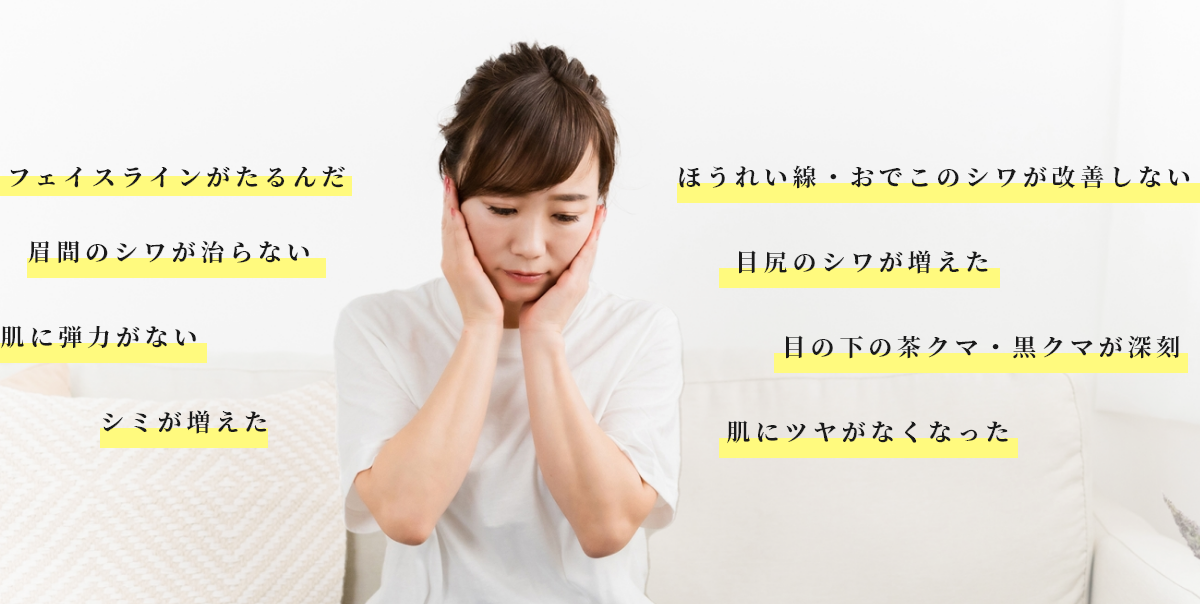 フェイスラインがたるんだ 眉間のシワが治らない 肌に弾力がない シミが増えた ほうれい線・おでこのシワが改善しない 目尻のシワが増えた 目の下の茶クマ・黒クマが深刻 肌にツヤがなくなった